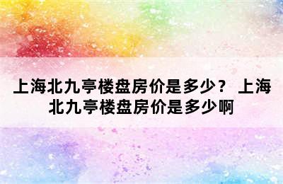 上海北九亭楼盘房价是多少？ 上海北九亭楼盘房价是多少啊